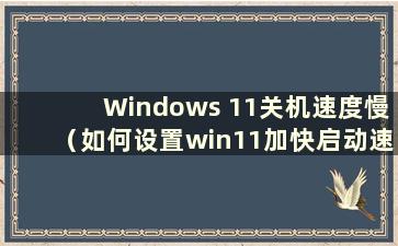 Windows 11关机速度慢（如何设置win11加快启动速度）
